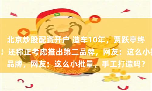 北京炒股配资开户 造车10年，贾跃亭终于交付了第12台车！还称正考虑推出第二品牌，网友：这么小批量，手工打造吗？