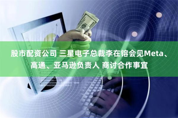 股市配资公司 三星电子总裁李在镕会见Meta、高通、亚马逊负责人 商讨合作事宜