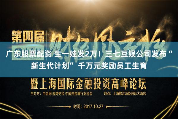 广东股票配资 生一娃发2万！三七互娱公司发布“新生代计划” 千万元奖励员工生育