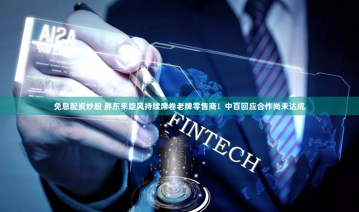 免息配资炒股 胖东来旋风持续席卷老牌零售商！中百回应合作尚未达成