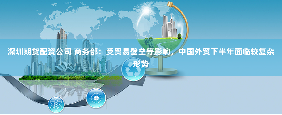 深圳期货配资公司 商务部:受贸易壁垒等影响,中国外贸下半年面临较复杂形势