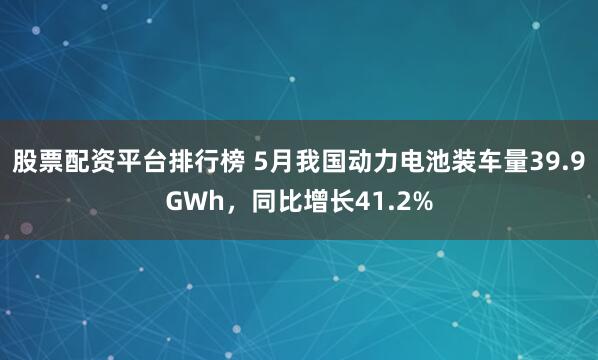 股票配资平台排行榜 5月我国动力电池装车量39.9GWh，同比增长41.2%