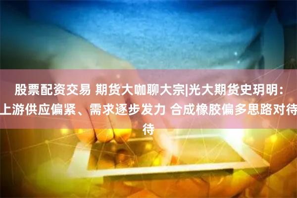 股票配资交易 期货大咖聊大宗|光大期货史玥明：上游供应偏紧、需求逐步发力 合成橡胶偏多思路对待