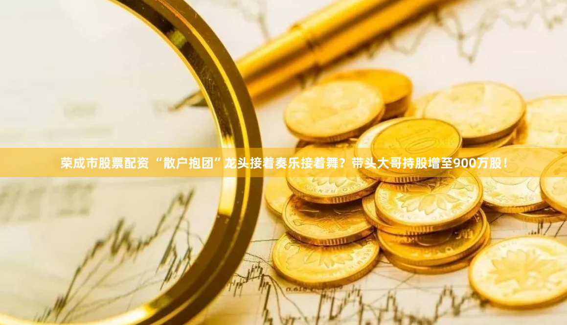 荣成市股票配资 “散户抱团”龙头接着奏乐接着舞？带头大哥持股增至900万股！