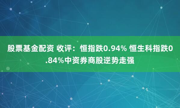 股票基金配资 收评：恒指跌0.94% 恒生科指跌0.84%中资券商股逆势走强