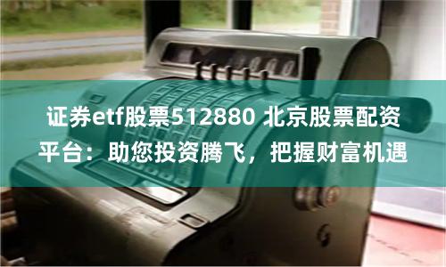 证券etf股票512880 北京股票配资平台：助您投资腾飞，把握财富机遇