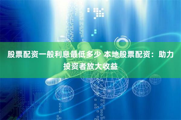 股票配资一般利息最低多少 本地股票配资：助力投资者放大收益