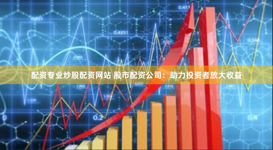 配资专业炒股配资网站 股市配资公司：助力投资者放大收益
