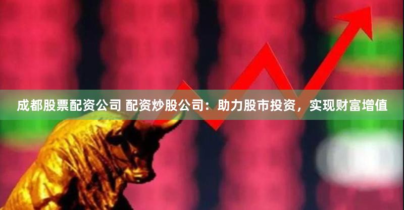 成都股票配资公司 配资炒股公司：助力股市投资，实现财富增值