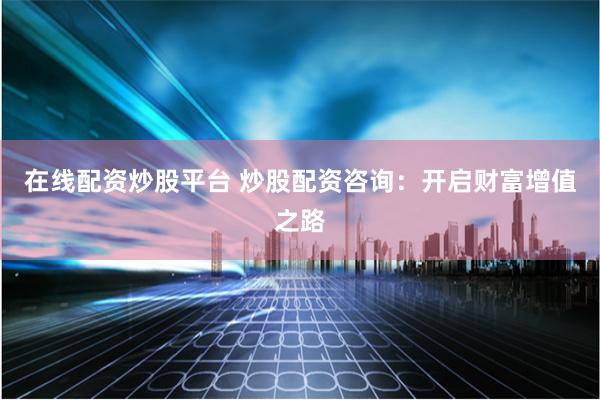在线配资炒股平台 炒股配资咨询：开启财富增值之路