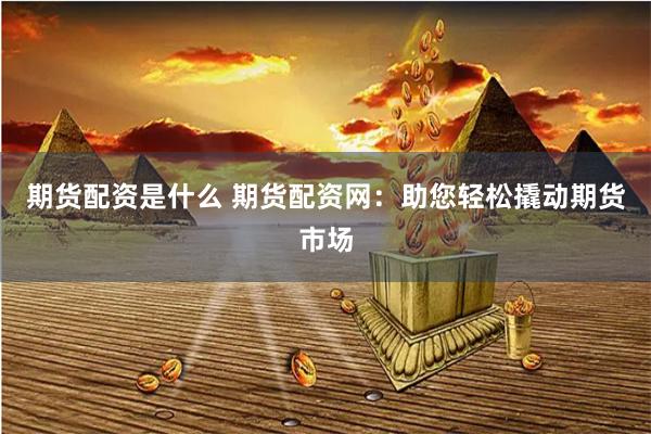 期货配资是什么 期货配资网：助您轻松撬动期货市场