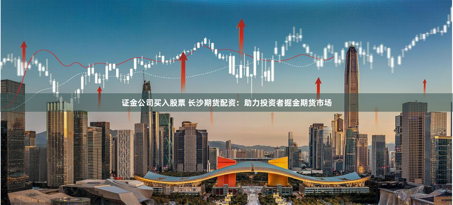 证金公司买入股票 长沙期货配资：助力投资者掘金期货市场