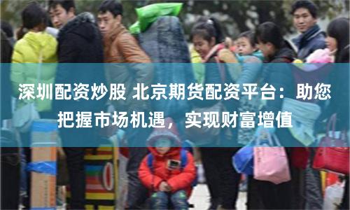 深圳配资炒股 北京期货配资平台：助您把握市场机遇，实现财富增值