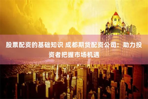 股票配资的基础知识 成都期货配资公司:助力投资者把握市场机遇