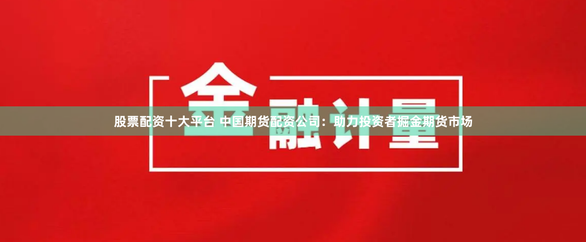 股票配资十大平台 中国期货配资公司：助力投资者掘金期货市场