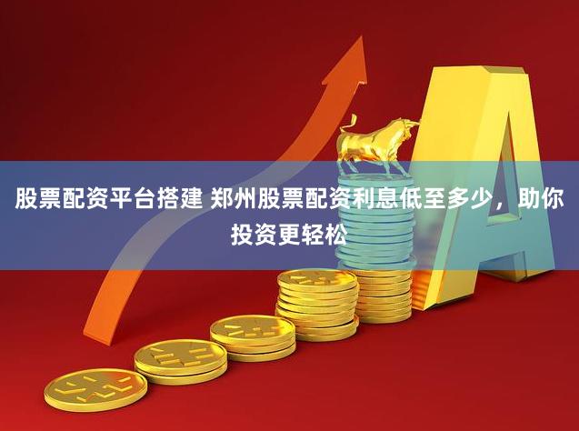 股票配资平台搭建 郑州股票配资利息低至多少，助你投资更轻松