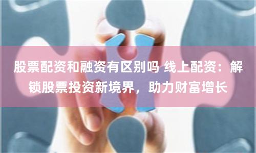 股票配资和融资有区别吗 线上配资：解锁股票投资新境界，助力财富增长