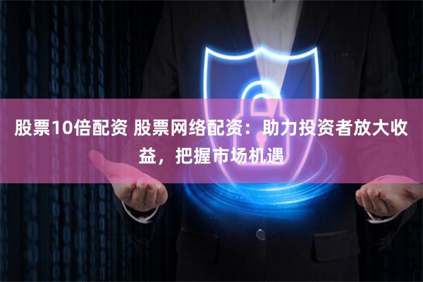 股票10倍配资 股票网络配资：助力投资者放大收益，把握市场机遇