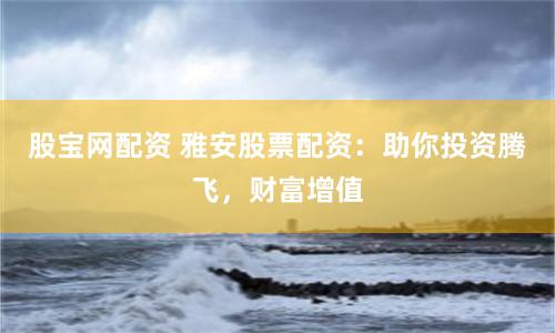 股宝网配资 雅安股票配资：助你投资腾飞，财富增值