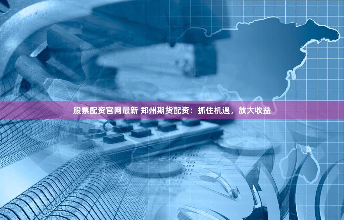 股票配资官网最新 郑州期货配资：抓住机遇，放大收益