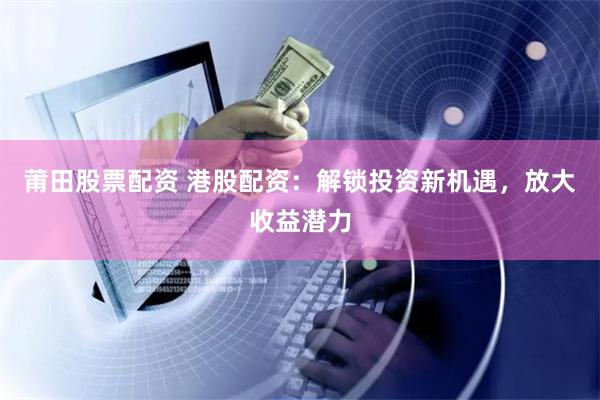 莆田股票配资 港股配资：解锁投资新机遇，放大收益潜力