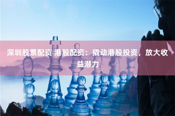 深圳股票配资 港股配资：撬动港股投资，放大收益潜力